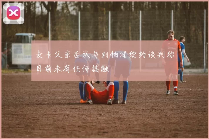 麦卡父亲否认与利物浦续约谈判称目前未有任何接触