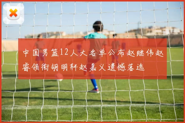 中国男篮12人大名单公布赵继伟赵睿领衔胡明轩赵嘉义遗憾落选