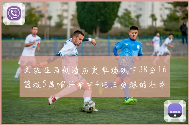 文班亚马创造历史单场砍下38分16篮板5盖帽并命中4记三分球的壮举
