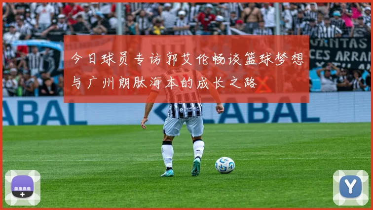 今日球员专访郭艾伦畅谈篮球梦想与广州朗肽海本的成长之路