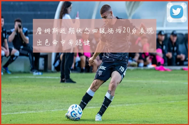 詹姆斯近期状态回暖场均20分表现出色命中率稳健