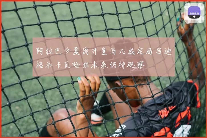 阿拉巴今夏离开皇马几成定局吕迪格和卡瓦哈尔未来仍待观察