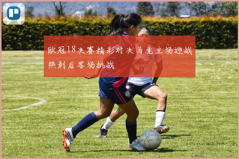 欧冠18决赛精彩对决马竞主场迎战热刺后客场挑战