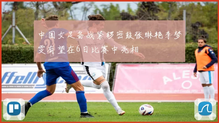 中国女足备战紧锣密鼓张琳艳李梦雯有望在6日比赛中亮相