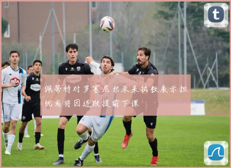 佩蒂特对罗塞尼尔未来执教表示担忧或将因连败提前下课