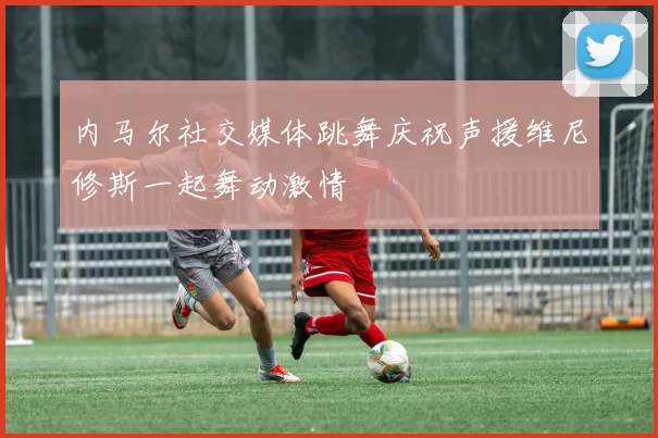 内马尔社交媒体跳舞庆祝声援维尼修斯一起舞动激情