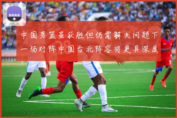 中国男篮虽获胜但仍需解决问题下一场对阵中国台北阵容将更具深度