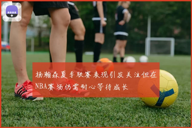 杨瀚森夏季联赛表现引发关注但在NBA赛场仍需耐心等待成长
