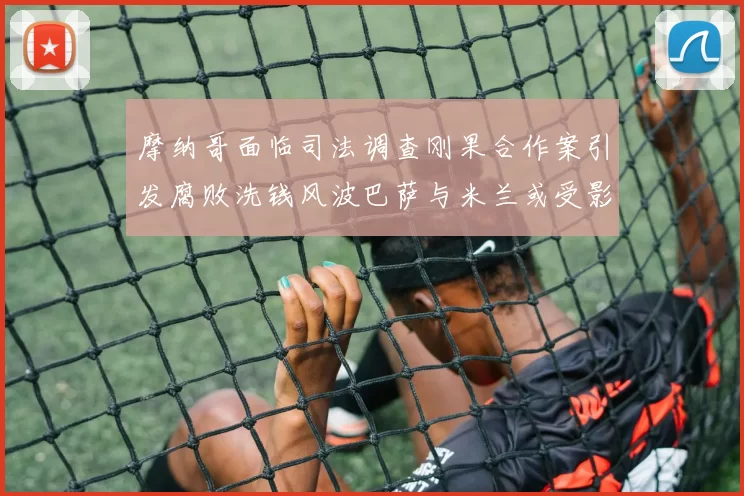 摩纳哥面临司法调查刚果合作案引发腐败洗钱风波巴萨与米兰或受影响