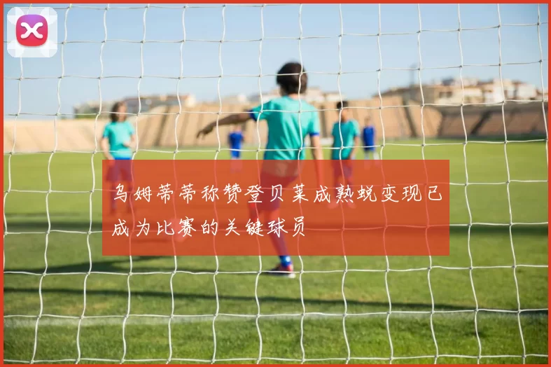 乌姆蒂蒂称赞登贝莱成熟蜕变现已成为比赛的关键球员