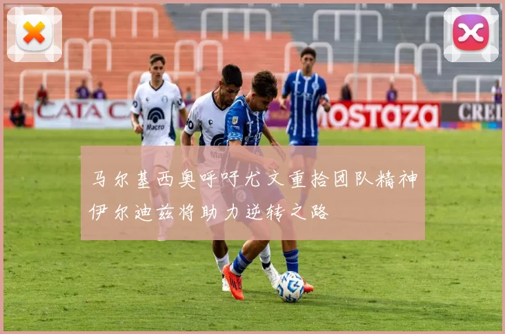 马尔基西奥呼吁尤文重拾团队精神伊尔迪兹将助力逆转之路
