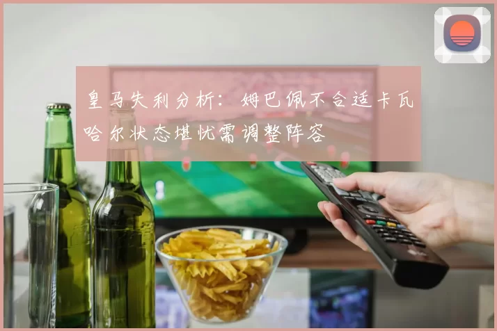 皇马失利分析：姆巴佩不合适卡瓦哈尔状态堪忧需调整阵容