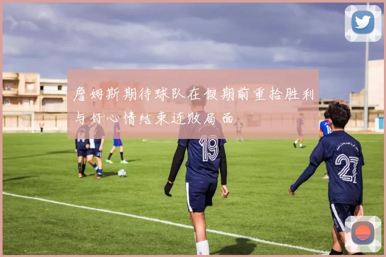 詹姆斯期待球队在假期前重拾胜利与好心情结束连败局面