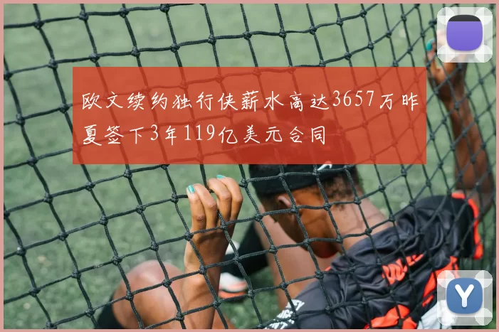 欧文续约独行侠薪水高达3657万昨夏签下3年119亿美元合同