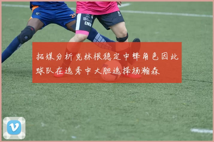 拓媒分析克林根稳定中锋角色因此球队在选秀中大胆选择杨瀚森