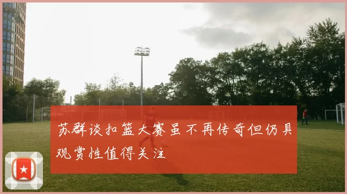 苏群谈扣篮大赛虽不再传奇但仍具观赏性值得关注