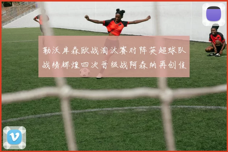 勒沃库森欧战淘汰赛对阵英超球队战绩辉煌四次晋级战阿森纳再创佳绩