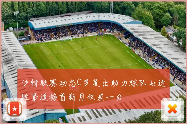 沙特联赛动态C罗复出助力球队七连胜紧追榜首新月仅差一分