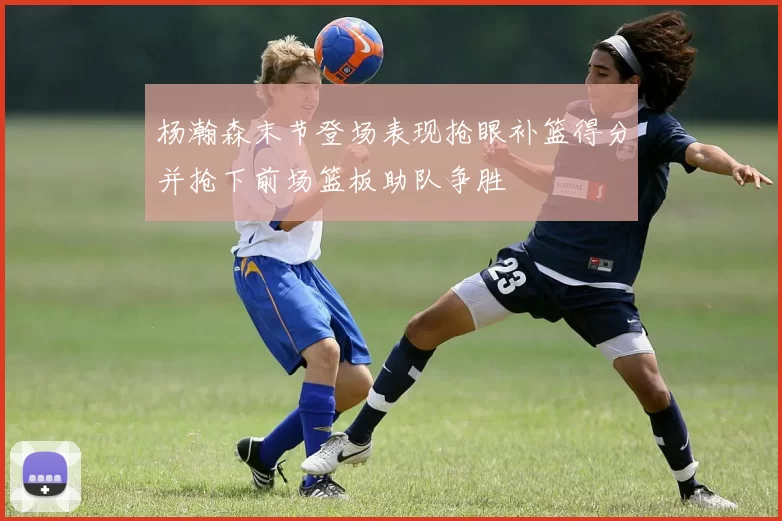 杨瀚森末节登场表现抢眼补篮得分并抢下前场篮板助队争胜