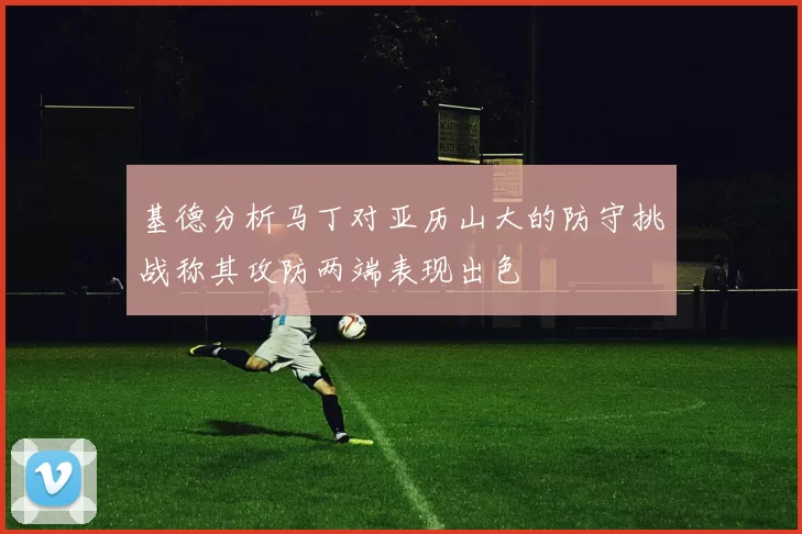 基德分析马丁对亚历山大的防守挑战称其攻防两端表现出色