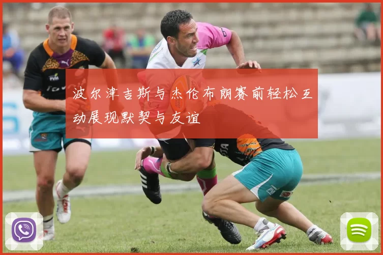波尔津吉斯与杰伦布朗赛前轻松互动展现默契与友谊