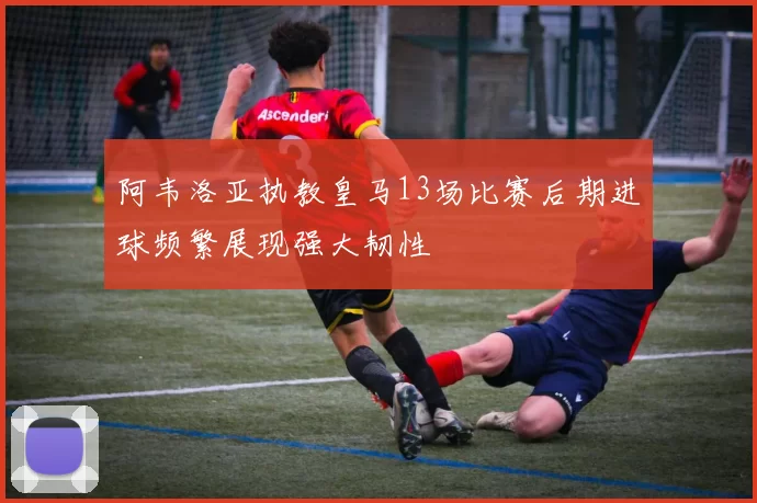 阿韦洛亚执教皇马13场比赛后期进球频繁展现强大韧性